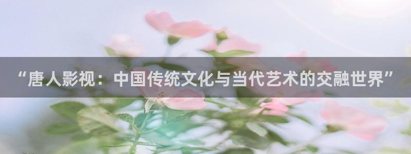 伊人影院老司机：“唐人影视：中国传统文化与当代艺术的交融世界”